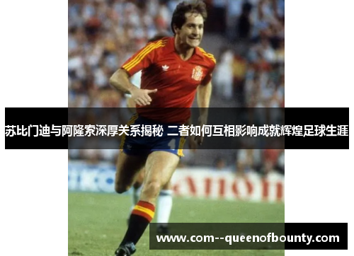 苏比门迪与阿隆索深厚关系揭秘 二者如何互相影响成就辉煌足球生涯